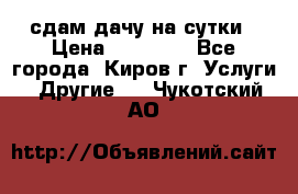 сдам дачу на сутки › Цена ­ 10 000 - Все города, Киров г. Услуги » Другие   . Чукотский АО